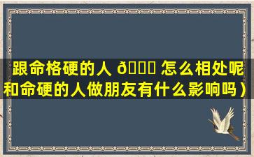 跟命格硬的人 💐 怎么相处呢（和命硬的人做朋友有什么影响吗）